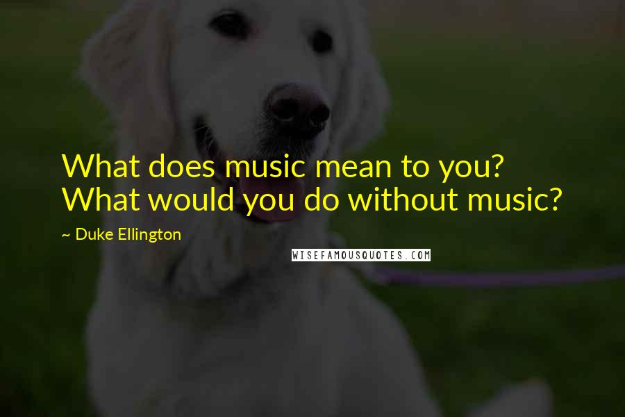 Duke Ellington quotes: What does music mean to you? What would you do without music?