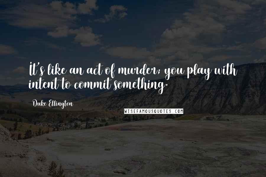 Duke Ellington quotes: It's like an act of murder; you play with intent to commit something.