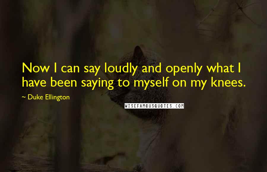 Duke Ellington quotes: Now I can say loudly and openly what I have been saying to myself on my knees.