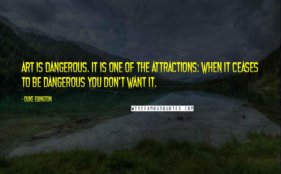 Duke Ellington quotes: Art is dangerous. It is one of the attractions: when it ceases to be dangerous you don't want it.