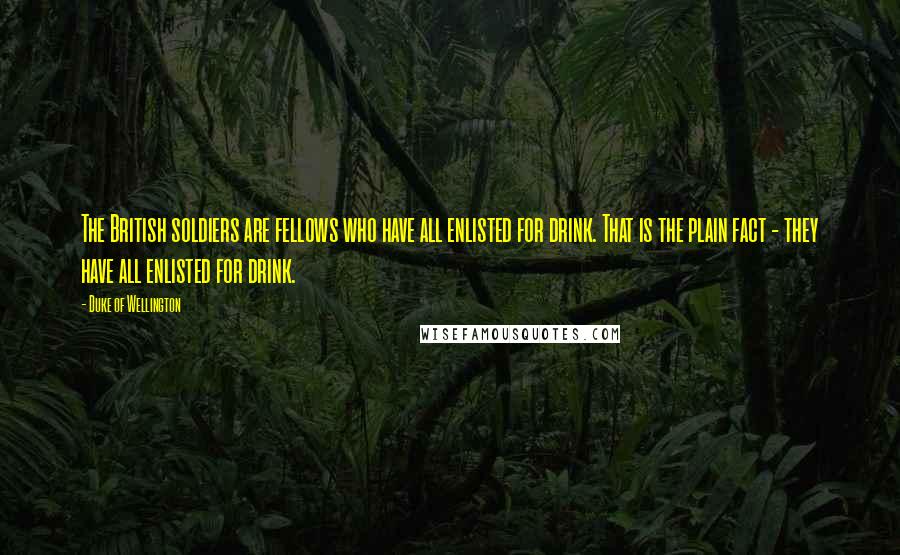 Duke Of Wellington quotes: The British soldiers are fellows who have all enlisted for drink. That is the plain fact - they have all enlisted for drink. Duke Of Wellington quotes: The British soldiers are fellows who have all enlisted for drink. That is the plain fact - they have all enlisted for drink.
