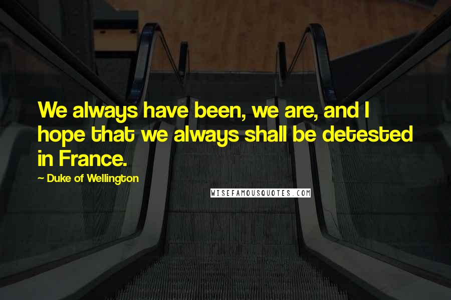 Duke Of Wellington quotes: We always have been, we are, and I hope that we always shall be detested in France.