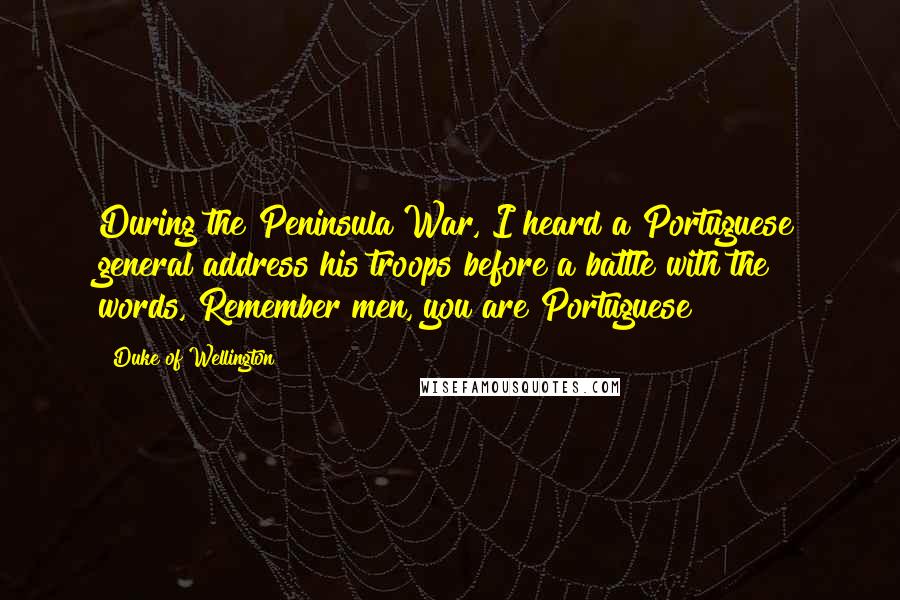 Duke Of Wellington quotes: During the Peninsula War, I heard a Portuguese general address his troops before a battle with the words, Remember men, you are Portuguese! Duke Of Wellington quotes: During the Peninsula War, I heard a Portuguese general address his troops before a battle with the words, Remember men, you are Portuguese!
