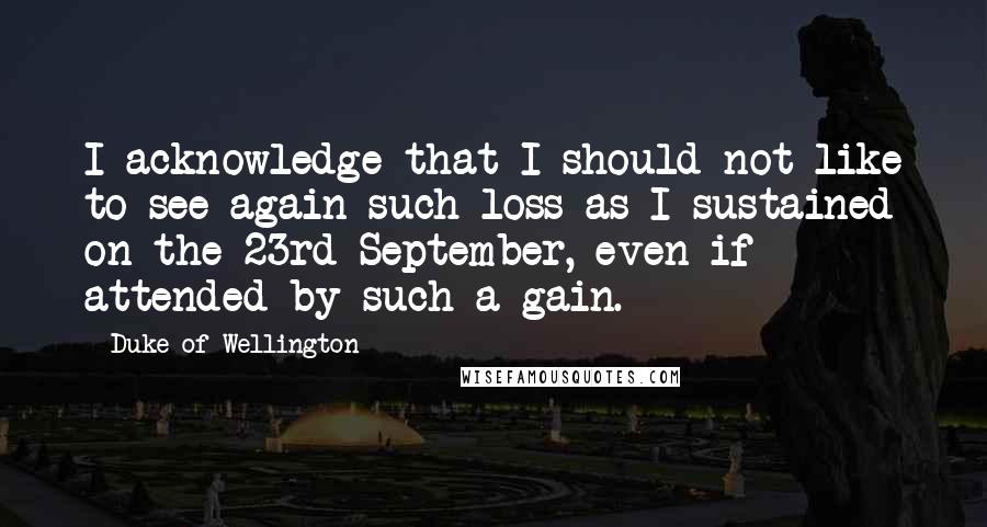 Duke Of Wellington quotes: I acknowledge that I should not like to see again such loss as I sustained on the 23rd September, even if attended by such a gain. Duke Of Wellington quotes: I acknowledge that I should not like to see again such loss as I sustained on the 23rd September, even if attended by such a gain.
