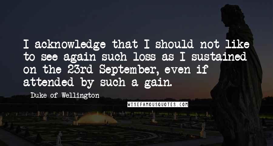 Duke Of Wellington quotes: I acknowledge that I should not like to see again such loss as I sustained on the 23rd September, even if attended by such a gain.