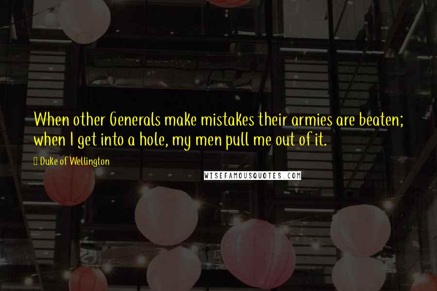 Duke Of Wellington quotes: When other Generals make mistakes their armies are beaten; when I get into a hole, my men pull me out of it. Duke Of Wellington quotes: When other Generals make mistakes their armies are beaten; when I get into a hole, my men pull me out of it.