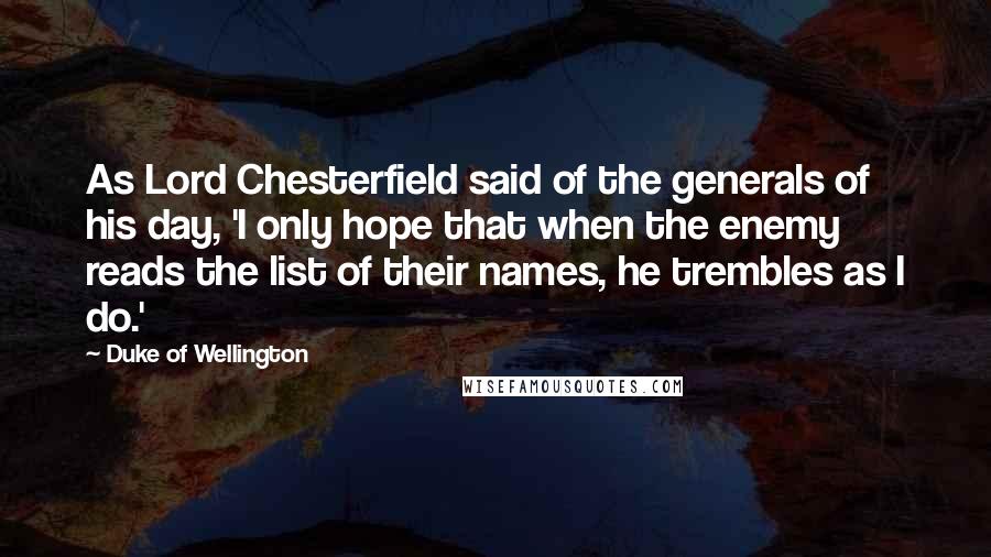 Duke Of Wellington quotes: As Lord Chesterfield said of the generals of his day, 'I only hope that when the enemy reads the list of their names, he trembles as I do.' Duke Of Wellington quotes: As Lord Chesterfield said of the generals of his day, 'I only hope that when the enemy reads the list of their names, he trembles as I do.'