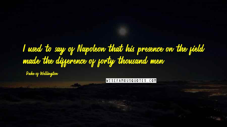 Duke Of Wellington quotes: I used to say of Napoleon that his presence on the field made the difference of forty thousand men.