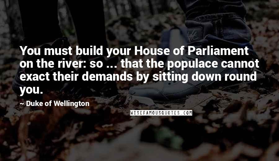 Duke Of Wellington quotes: You must build your House of Parliament on the river: so ... that the populace cannot exact their demands by sitting down round you. Duke Of Wellington quotes: You must build your House of Parliament on the river: so ... that the populace cannot exact their demands by sitting down round you.