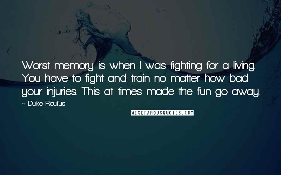 Duke Roufus quotes: Worst memory is when I was fighting for a living. You have to fight and train no matter how bad your injuries. This at times made the fun go away. Duke Roufus quotes: Worst memory is when I was fighting for a living. You have to fight and train no matter how bad your injuries. This at times made the fun go away.
