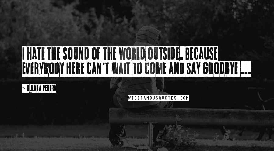 Dulara Perera quotes: I hate the sound of the world outside. Because everybody here can't wait to come and say goodbye ...