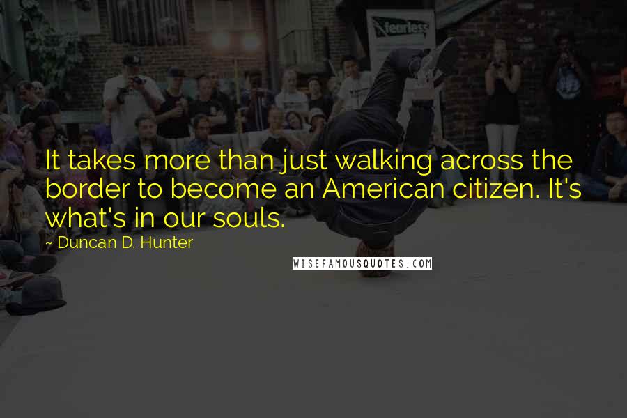 Duncan D. Hunter quotes: It takes more than just walking across the border to become an American citizen. It's what's in our souls.