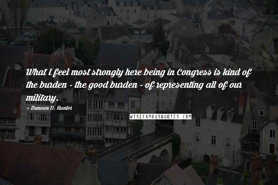 Duncan D. Hunter quotes: What I feel most strongly here being in Congress is kind of the burden - the good burden - of representing all of our military. Duncan D. Hunter quotes: What I feel most strongly here being in Congress is kind of the burden - the good burden - of representing all of our military.