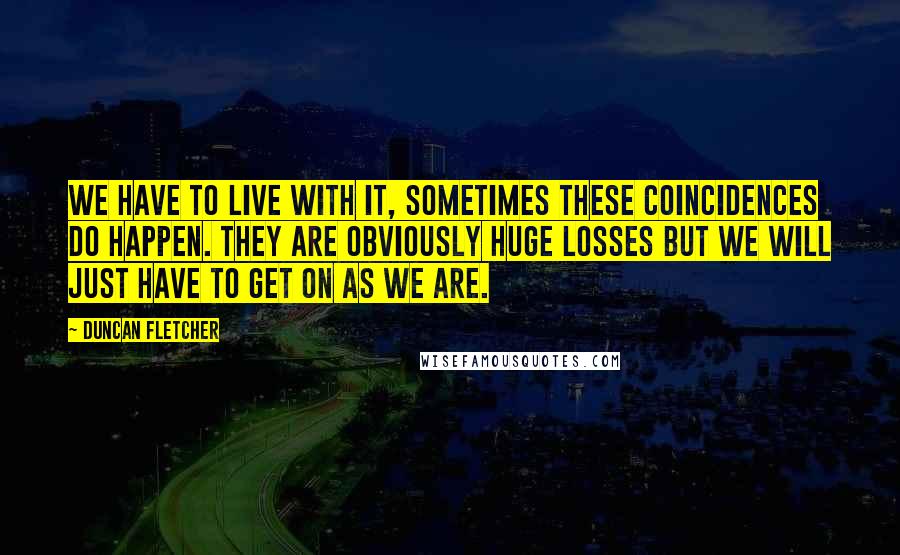 Duncan Fletcher quotes: We have to live with it, sometimes these coincidences do happen. They are obviously huge losses but we will just have to get on as we are.