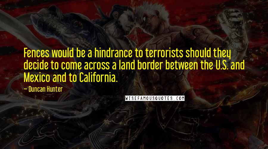 Duncan Hunter quotes: Fences would be a hindrance to terrorists should they decide to come across a land border between the U.S. and Mexico and to California.