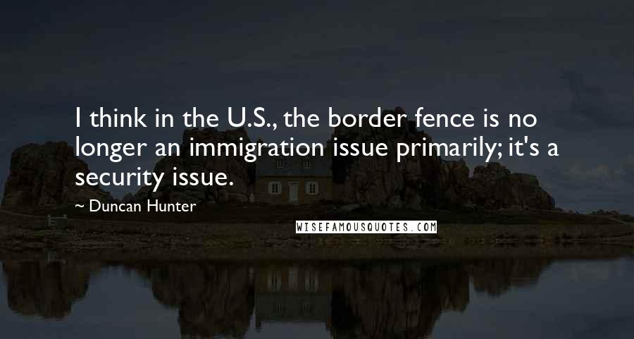 Duncan Hunter quotes: I think in the U.S., the border fence is no longer an immigration issue primarily; it's a security issue.