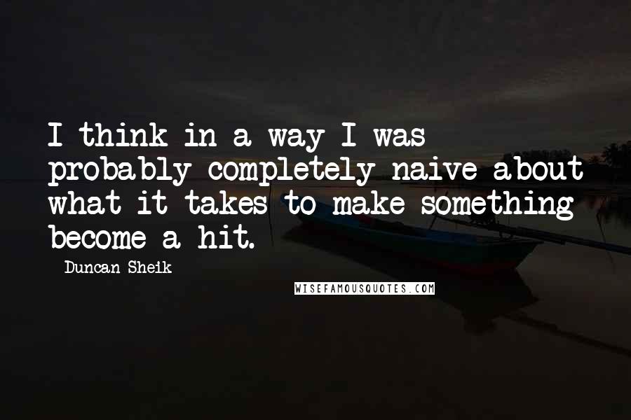 Duncan Sheik quotes: I think in a way I was probably completely naive about what it takes to make something become a hit. Duncan Sheik quotes: I think in a way I was probably completely naive about what it takes to make something become a hit.