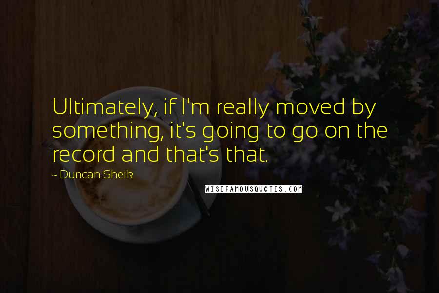 Duncan Sheik quotes: Ultimately, if I'm really moved by something, it's going to go on the record and that's that.