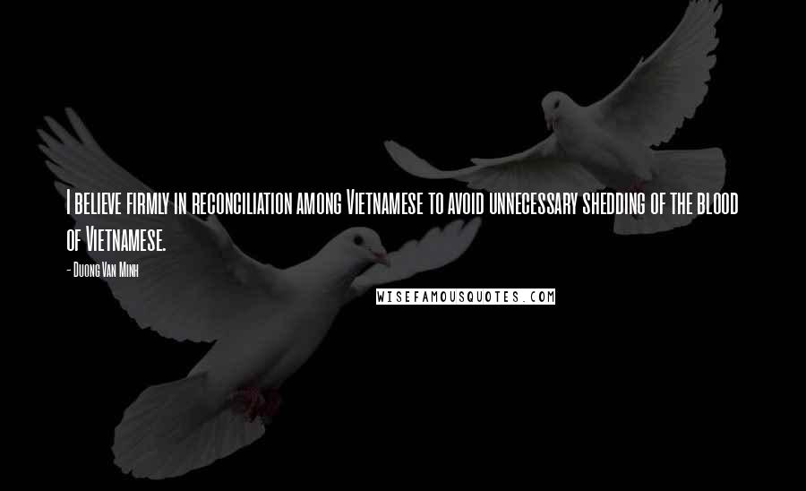 Duong Van Minh quotes: I believe firmly in reconciliation among Vietnamese to avoid unnecessary shedding of the blood of Vietnamese. Duong Van Minh quotes: I believe firmly in reconciliation among Vietnamese to avoid unnecessary shedding of the blood of Vietnamese.