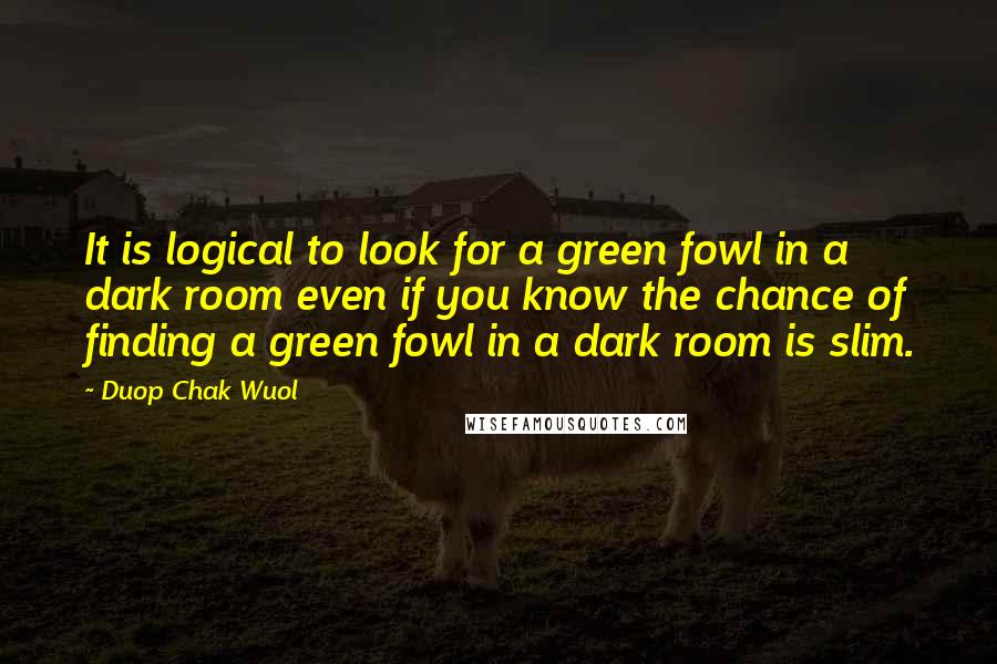 Duop Chak Wuol quotes: It is logical to look for a green fowl in a dark room even if you know the chance of finding a green fowl in a dark room is slim.