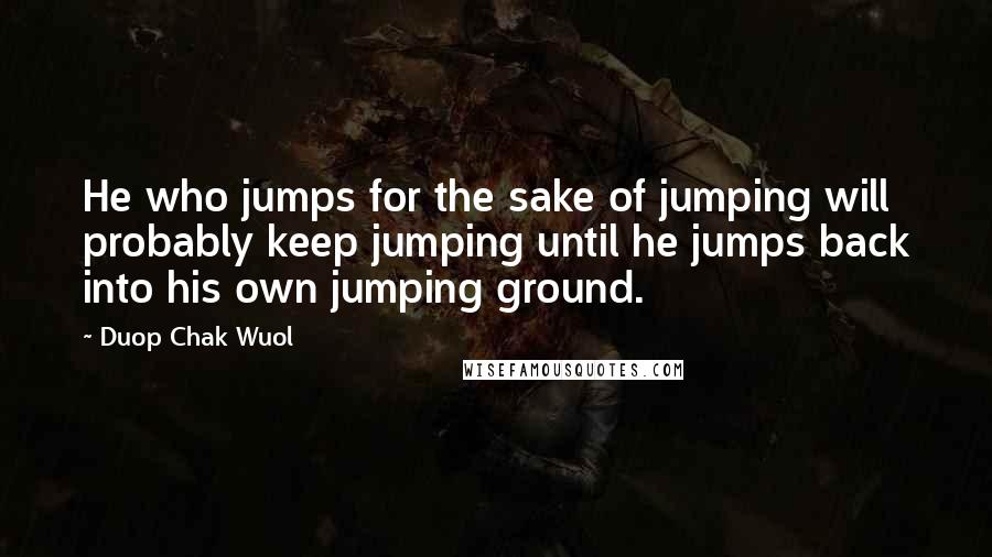 Duop Chak Wuol quotes: He who jumps for the sake of jumping will probably keep jumping until he jumps back into his own jumping ground.