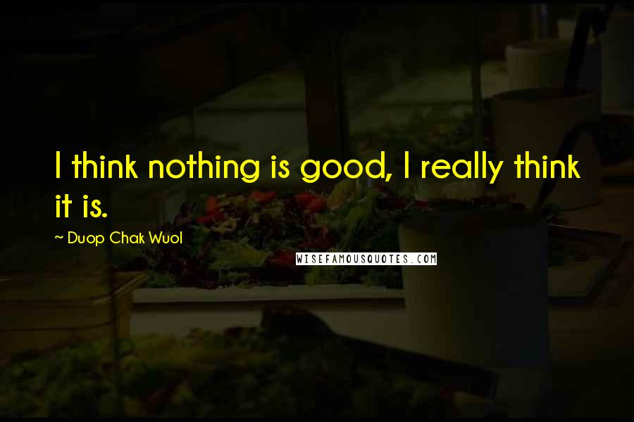 Duop Chak Wuol quotes: I think nothing is good, I really think it is.