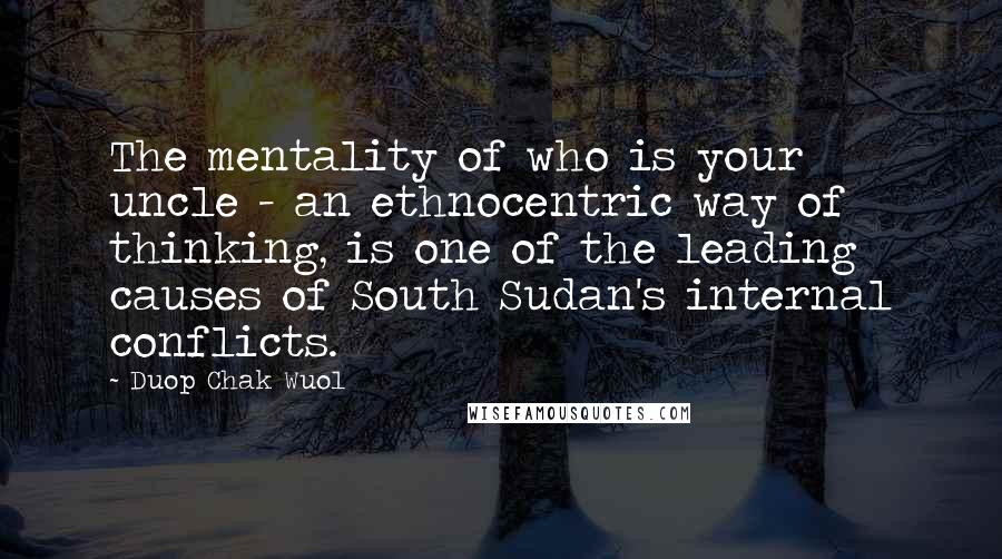 Duop Chak Wuol quotes: The mentality of who is your uncle - an ethnocentric way of thinking, is one of the leading causes of South Sudan's internal conflicts.