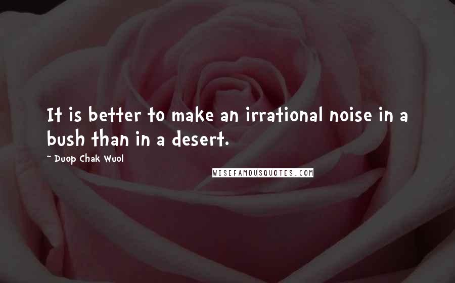 Duop Chak Wuol quotes: It is better to make an irrational noise in a bush than in a desert.