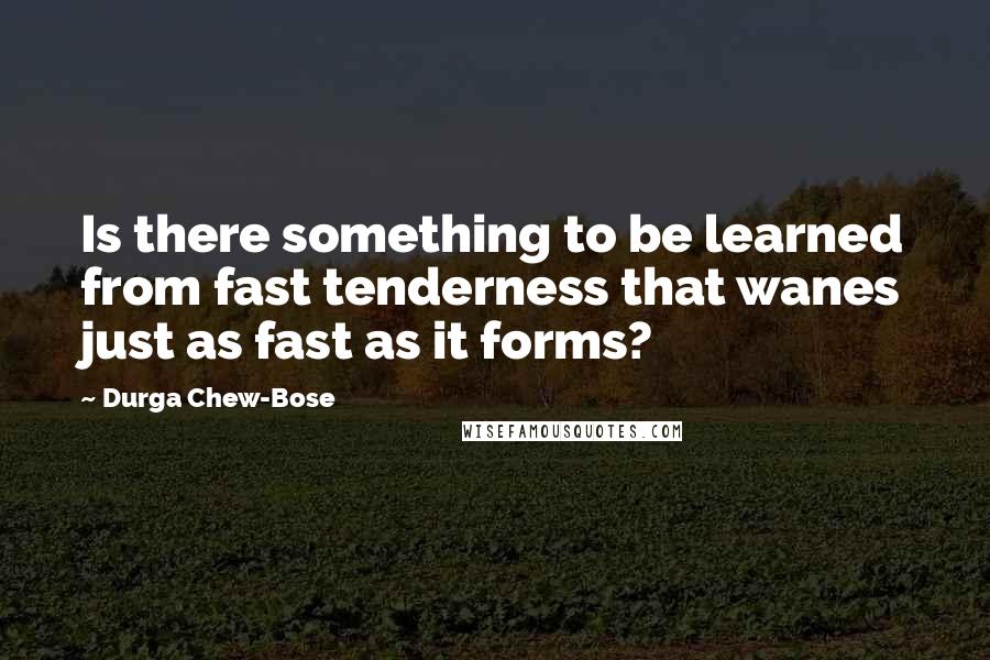 Durga Chew-Bose quotes: Is there something to be learned from fast tenderness that wanes just as fast as it forms?