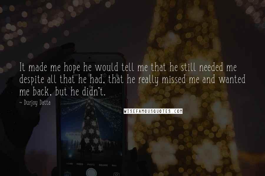 Durjoy Datta quotes: It made me hope he would tell me that he still needed me despite all that he had, that he really missed me and wanted me back, but he didn't.