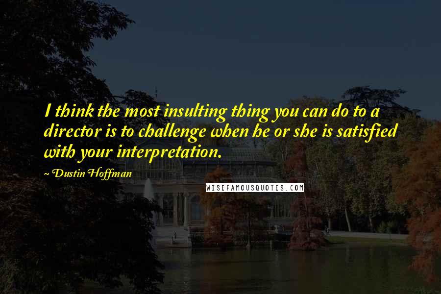 Dustin Hoffman quotes: I think the most insulting thing you can do to a director is to challenge when he or she is satisfied with your interpretation. Dustin Hoffman quotes: I think the most insulting thing you can do to a director is to challenge when he or she is satisfied with your interpretation.
