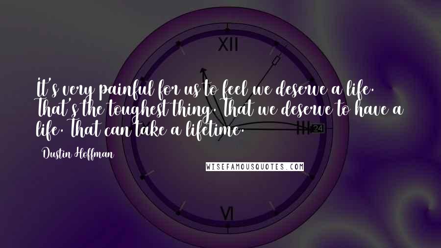 Dustin Hoffman quotes: It's very painful for us to feel we deserve a life. That's the toughest thing. That we deserve to have a life. That can take a lifetime.