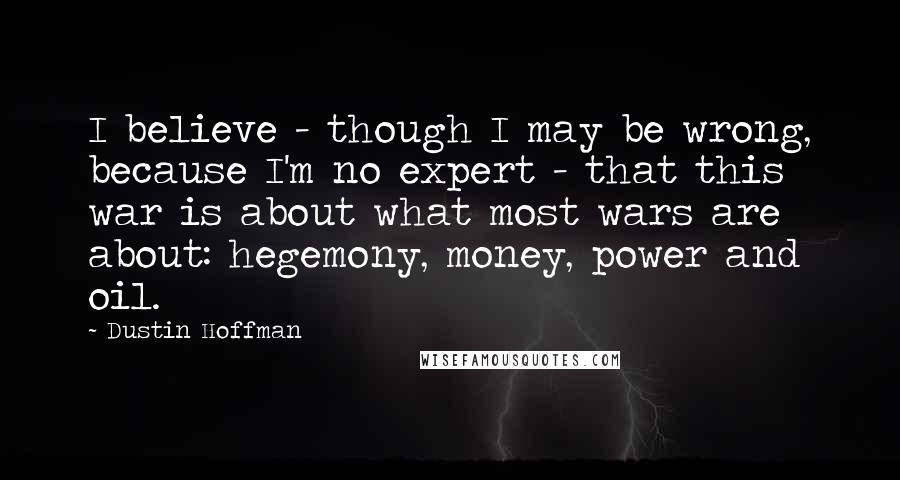 Dustin Hoffman quotes: I believe - though I may be wrong, because I'm no expert - that this war is about what most wars are about: hegemony, money, power and oil.