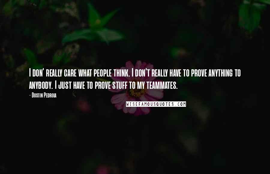 Dustin Pedroia quotes: I don' really care what people think. I don't really have to prove anything to anybody. I just have to prove stuff to my teammates.