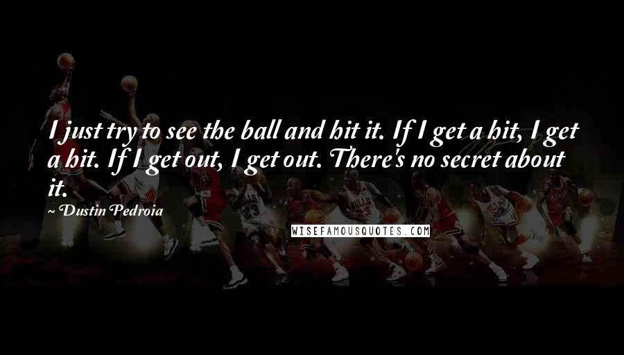 Dustin Pedroia quotes: I just try to see the ball and hit it. If I get a hit, I get a hit. If I get out, I get out. There's no secret about