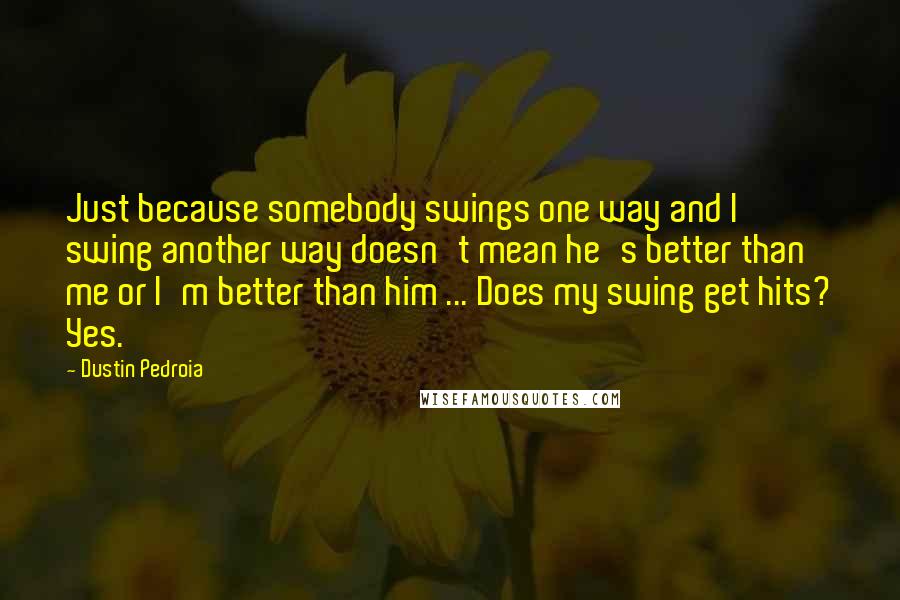 Dustin Pedroia quotes: Just because somebody swings one way and I swing another way doesn't mean he's better than me or I'm better than him ... Does my swing get hits? Yes.