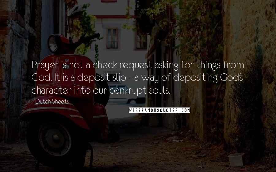 Dutch Sheets quotes: Prayer is not a check request asking for things from God. It is a deposit slip - a way of depositing God's character into our bankrupt souls.