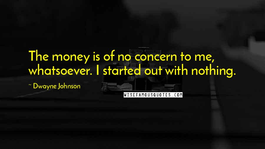 Dwayne Johnson quotes: The money is of no concern to me, whatsoever. I started out with nothing.