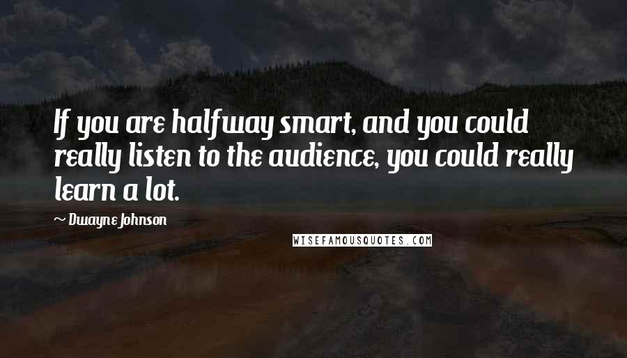 Dwayne Johnson quotes: If you are halfway smart, and you could really listen to the audience, you could really learn a lot.