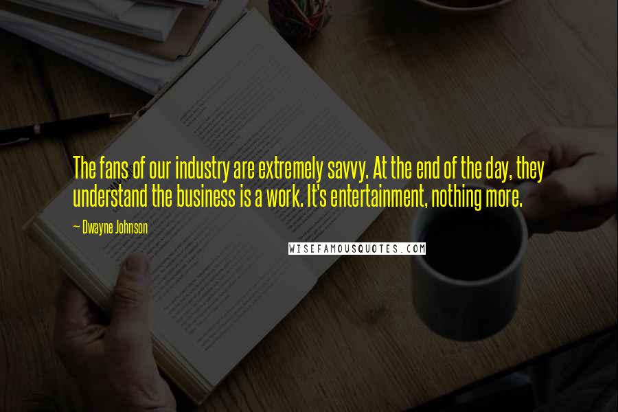 Dwayne Johnson quotes: The fans of our industry are extremely savvy. At the end of the day, they understand the business is a work. It's entertainment, nothing more.