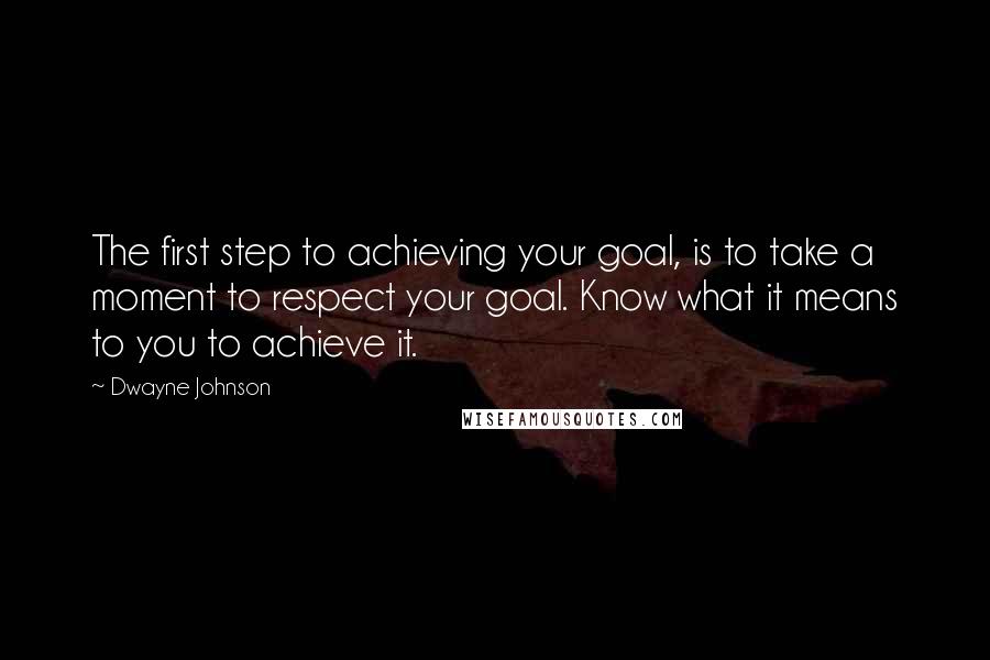 Dwayne Johnson quotes: The first step to achieving your goal, is to take a moment to respect your goal. Know what it means to you to achieve it.