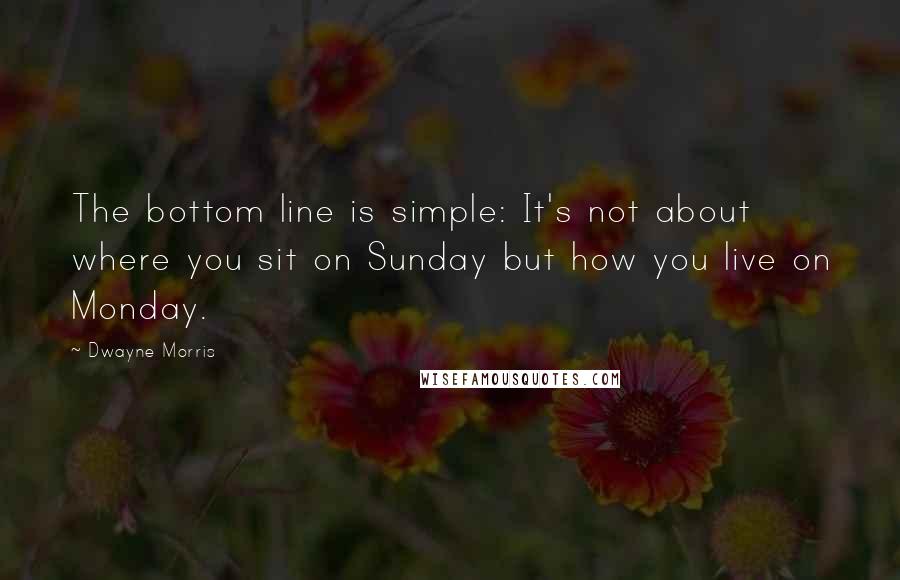 Dwayne Morris quotes: The bottom line is simple: It's not about where you sit on Sunday but how you live on Monday. Dwayne Morris quotes: The bottom line is simple: It's not about where you sit on Sunday but how you live on Monday.