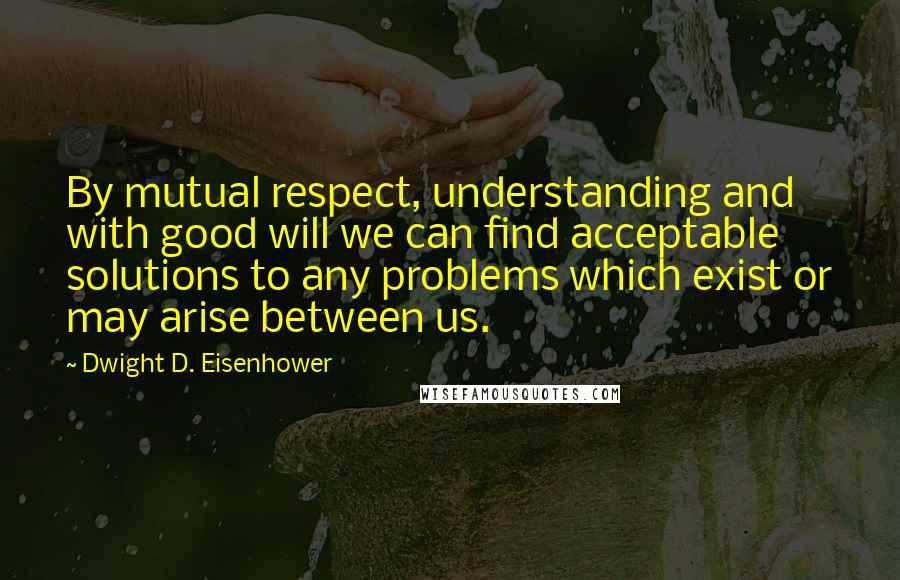 Dwight D. Eisenhower quotes: By mutual respect, understanding and with good will we can find acceptable solutions to any problems which exist or may arise between us.