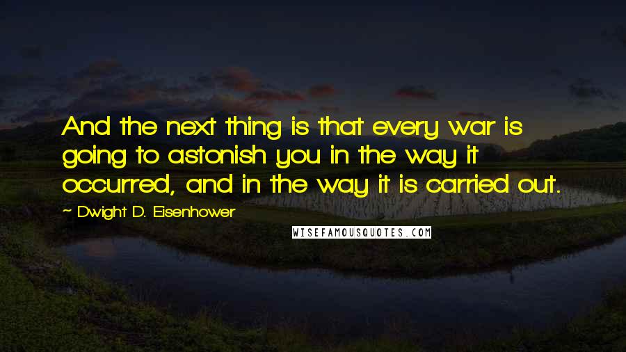 Dwight D. Eisenhower quotes: And the next thing is that every war is going to astonish you in the way it occurred, and in the way it is carried out.