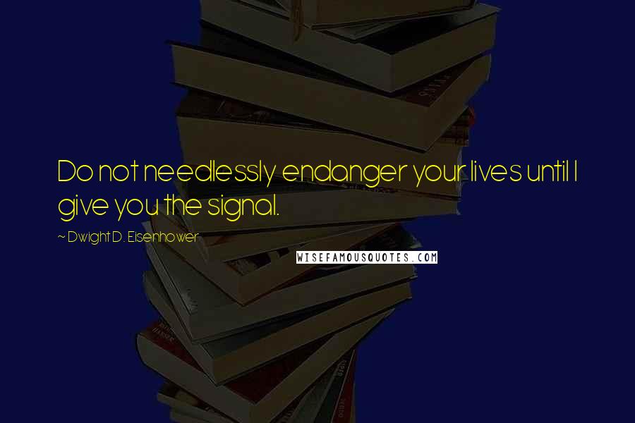 Dwight D. Eisenhower quotes: Do not needlessly endanger your lives until I give you the signal.