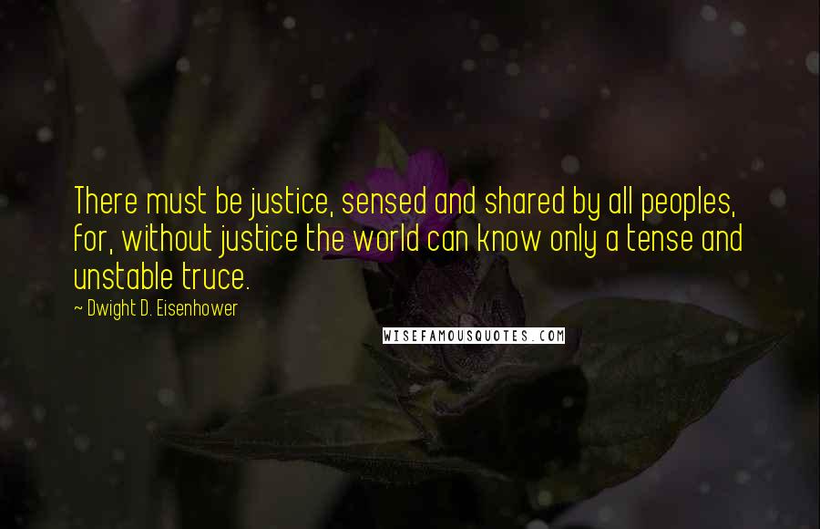 Dwight D. Eisenhower quotes: There must be justice, sensed and shared by all peoples, for, without justice the world can know only a tense and unstable truce.