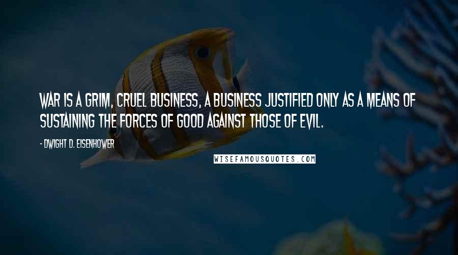 Dwight D. Eisenhower quotes: War is a grim, cruel business, a business justified only as a means of sustaining the forces of good against those of evil.