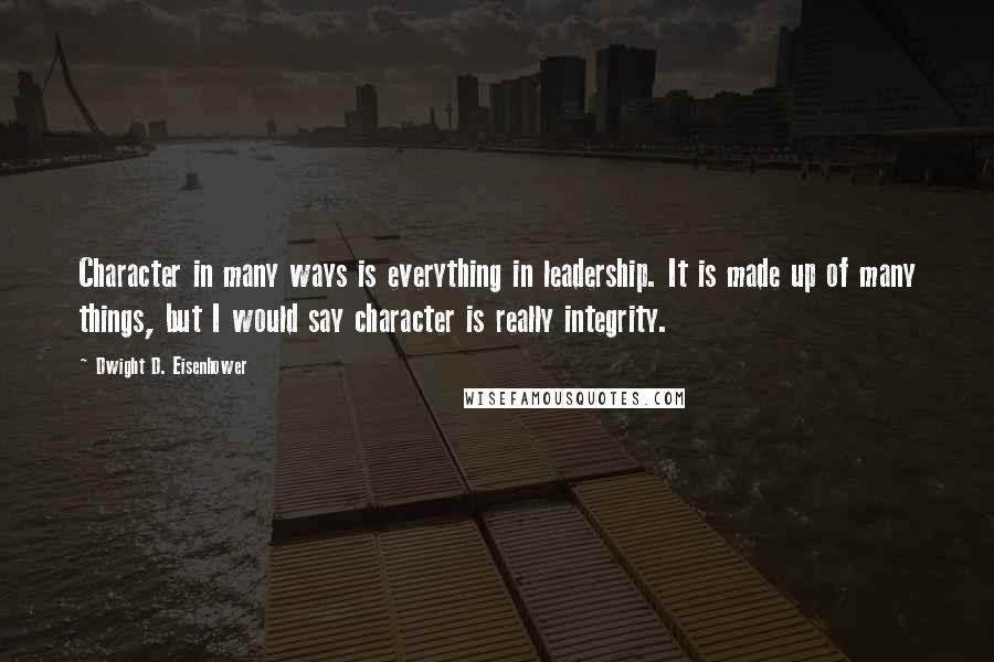 Dwight D. Eisenhower quotes: Character in many ways is everything in leadership. It is made up of many things, but I would say character is really integrity.