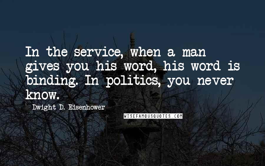 Dwight D. Eisenhower quotes: In the service, when a man gives you his word, his word is binding. In politics, you never know.