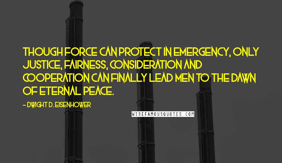 Dwight D. Eisenhower quotes: Though force can protect in emergency, only justice, fairness, consideration and cooperation can finally lead men to the dawn of eternal peace.